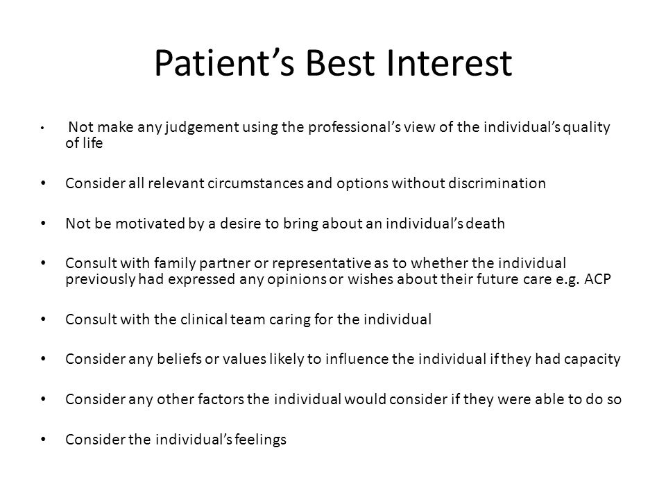 Patient’s Best Interest Not make any judgement using the professional’s view of the individual’s quality of life Consider all relevant circumstances and options without discrimination Not be motivated by a desire to bring about an individual’s death Consult with family partner or representative as to whether the individual previously had expressed any opinions or wishes about their future care e.g.