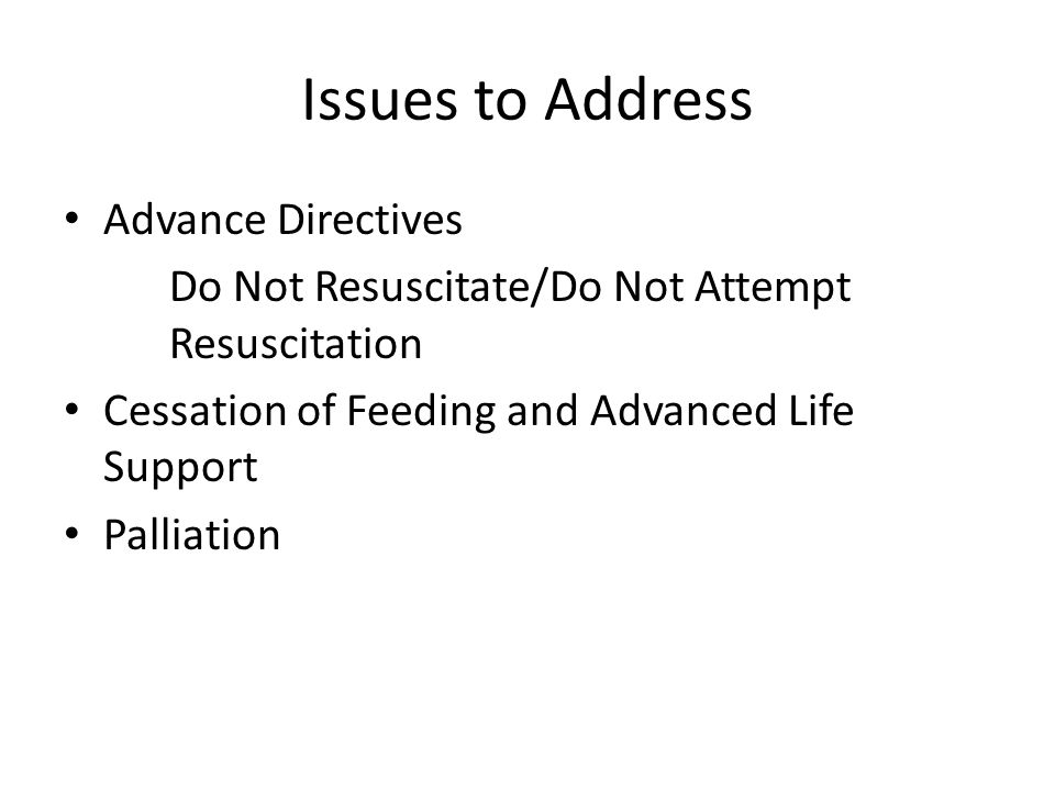 Issues to Address Advance Directives Do Not Resuscitate/Do Not Attempt Resuscitation Cessation of Feeding and Advanced Life Support Palliation