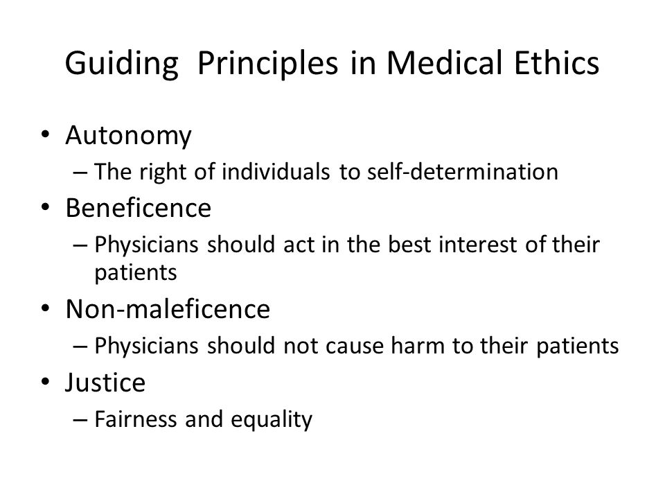 Guiding Principles in Medical Ethics Autonomy – The right of individuals to self-determination Beneficence – Physicians should act in the best interest of their patients Non-maleficence – Physicians should not cause harm to their patients Justice – Fairness and equality