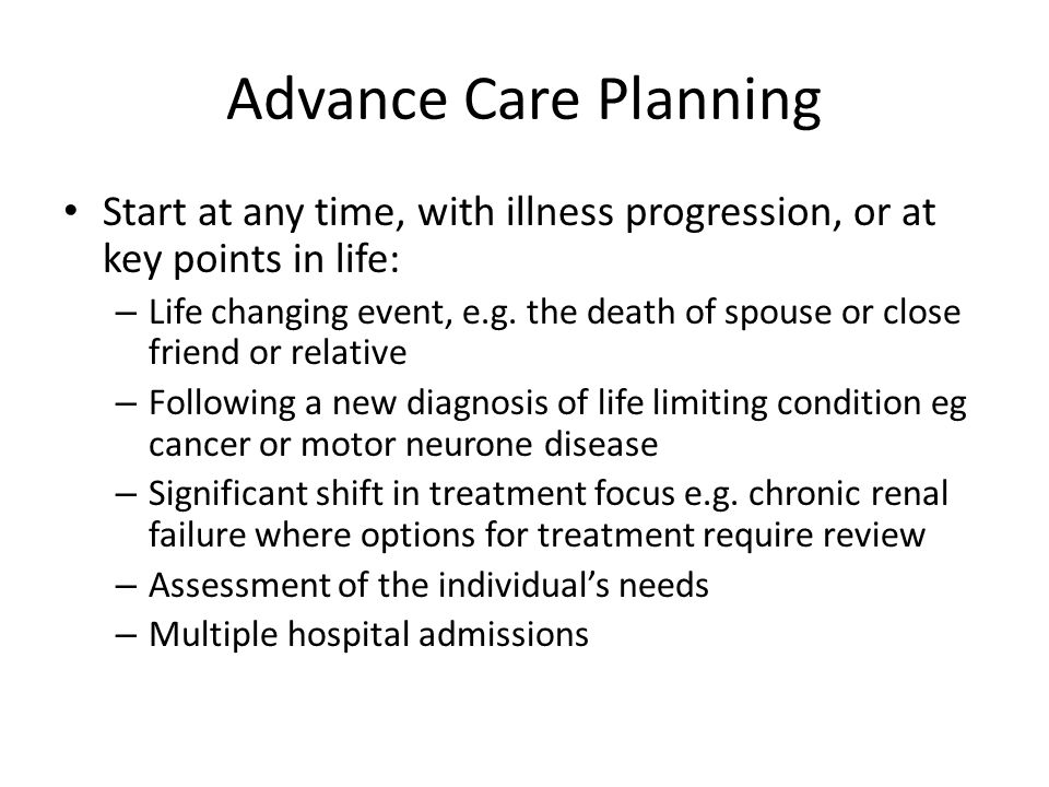 Advance Care Planning Start at any time, with illness progression, or at key points in life: – Life changing event, e.g.