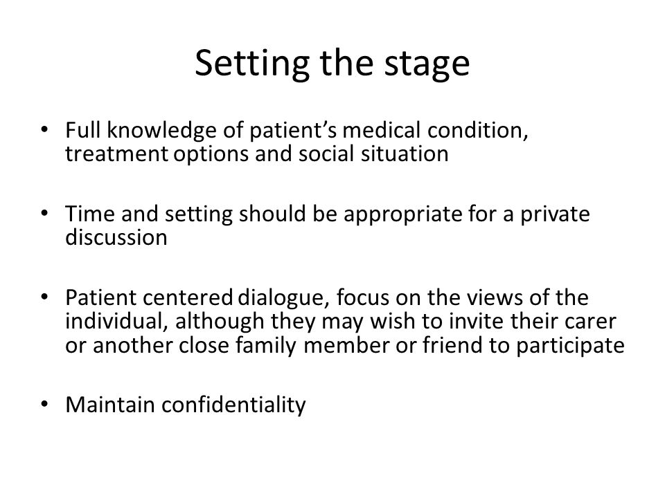Setting the stage Full knowledge of patient’s medical condition, treatment options and social situation Time and setting should be appropriate for a private discussion Patient centered dialogue, focus on the views of the individual, although they may wish to invite their carer or another close family member or friend to participate Maintain confidentiality