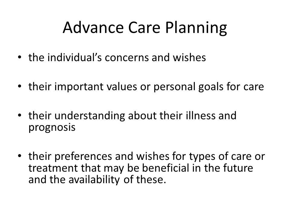 Advance Care Planning the individual’s concerns and wishes their important values or personal goals for care their understanding about their illness and prognosis their preferences and wishes for types of care or treatment that may be beneficial in the future and the availability of these.