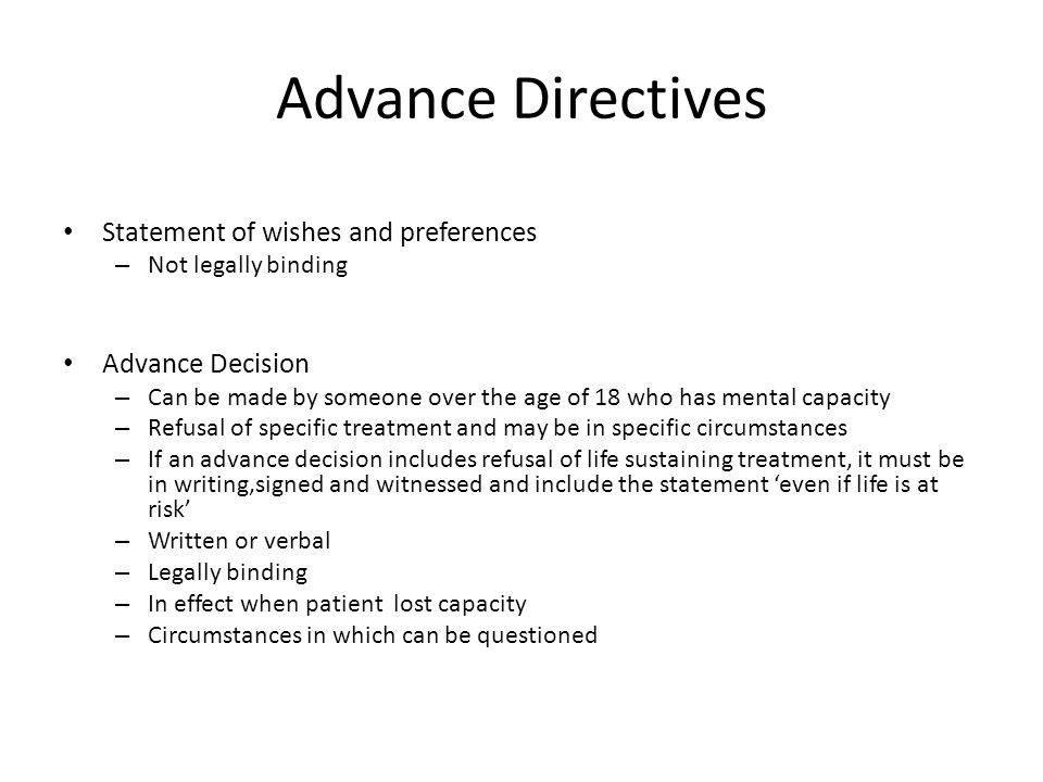 Advance Directives Statement of wishes and preferences – Not legally binding Advance Decision – Can be made by someone over the age of 18 who has mental capacity – Refusal of specific treatment and may be in specific circumstances – If an advance decision includes refusal of life sustaining treatment, it must be in writing,signed and witnessed and include the statement ‘even if life is at risk’ – Written or verbal – Legally binding – In effect when patient lost capacity – Circumstances in which can be questioned