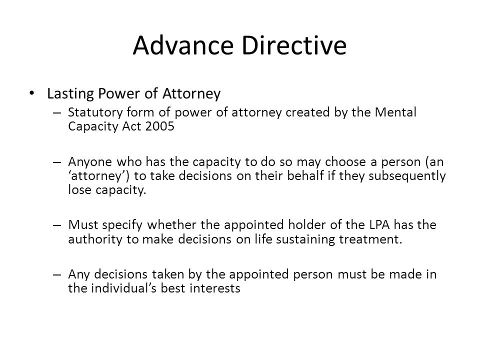 Advance Directive Lasting Power of Attorney – Statutory form of power of attorney created by the Mental Capacity Act 2005 – Anyone who has the capacity to do so may choose a person (an ‘attorney’) to take decisions on their behalf if they subsequently lose capacity.