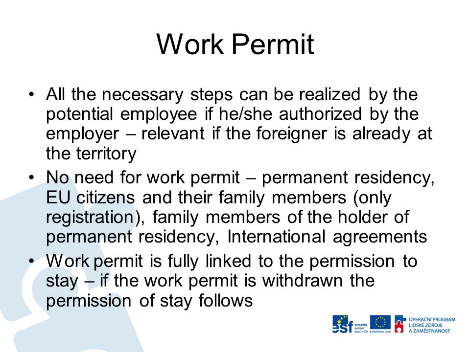 Work Permit All the necessary steps can be realized by the potential employee if he/she authorized by the employer – relevant if the foreigner is already at the territory No need for work permit – permanent residency, EU citizens and their family members (only registration), family members of the holder of permanent residency, International agreements Work permit is fully linked to the permission to stay – if the work permit is withdrawn the permission of stay follows