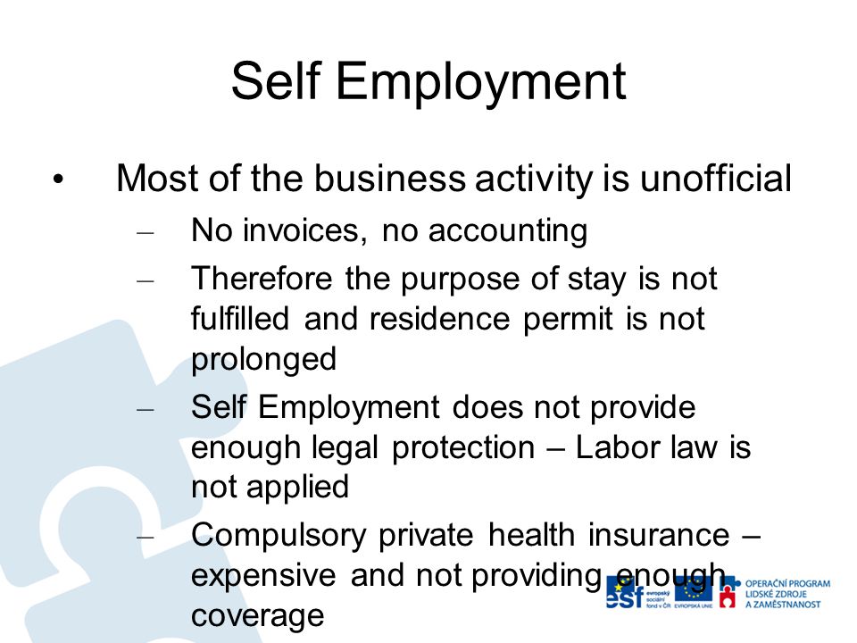 Self Employment Most of the business activity is unofficial – No invoices, no accounting – Therefore the purpose of stay is not fulfilled and residence permit is not prolonged – Self Employment does not provide enough legal protection – Labor law is not applied – Compulsory private health insurance – expensive and not providing enough coverage