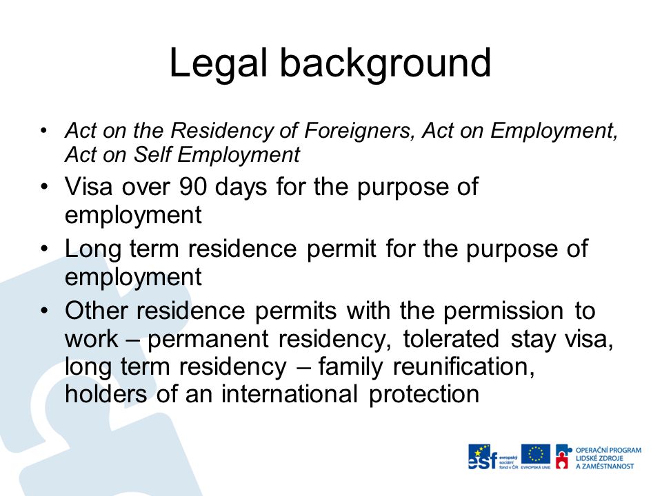 Legal background Act on the Residency of Foreigners, Act on Employment, Act on Self Employment Visa over 90 days for the purpose of employment Long term residence permit for the purpose of employment Other residence permits with the permission to work – permanent residency, tolerated stay visa, long term residency – family reunification, holders of an international protection