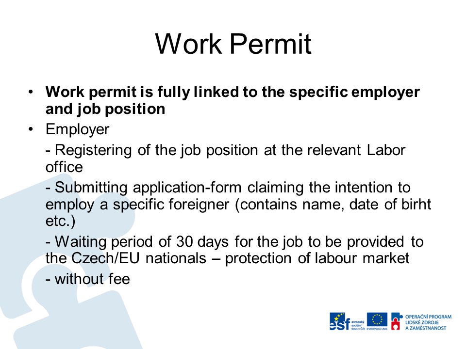 Work Permit Work permit is fully linked to the specific employer and job position Employer - Registering of the job position at the relevant Labor office - Submitting application-form claiming the intention to employ a specific foreigner (contains name, date of birht etc.) - Waiting period of 30 days for the job to be provided to the Czech/EU nationals – protection of labour market - without fee