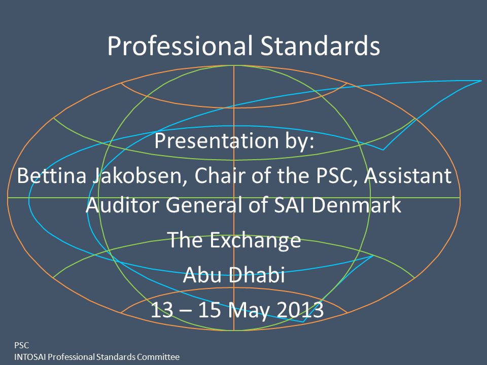 PSC INTOSAI Professional Standards Committee Professional Standards Presentation by: Bettina Jakobsen, Chair of the PSC, Assistant Auditor General of SAI Denmark The Exchange Abu Dhabi 13 – 15 May 2013