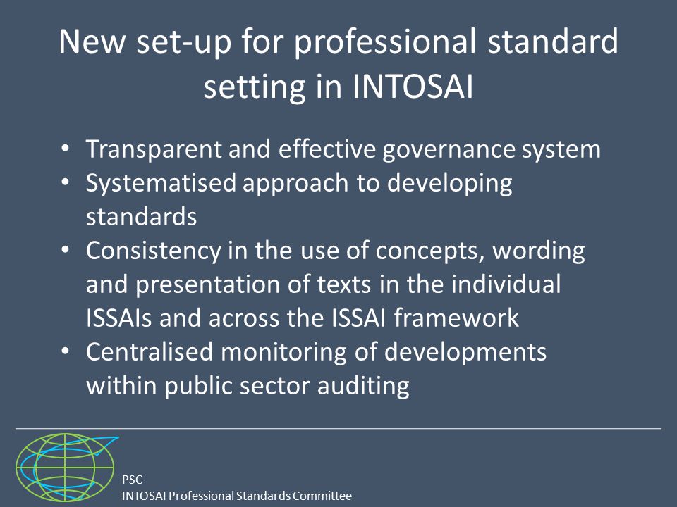 PSC INTOSAI Professional Standards Committee New set-up for professional standard setting in INTOSAI Transparent and effective governance system Systematised approach to developing standards Consistency in the use of concepts, wording and presentation of texts in the individual ISSAIs and across the ISSAI framework Centralised monitoring of developments within public sector auditing