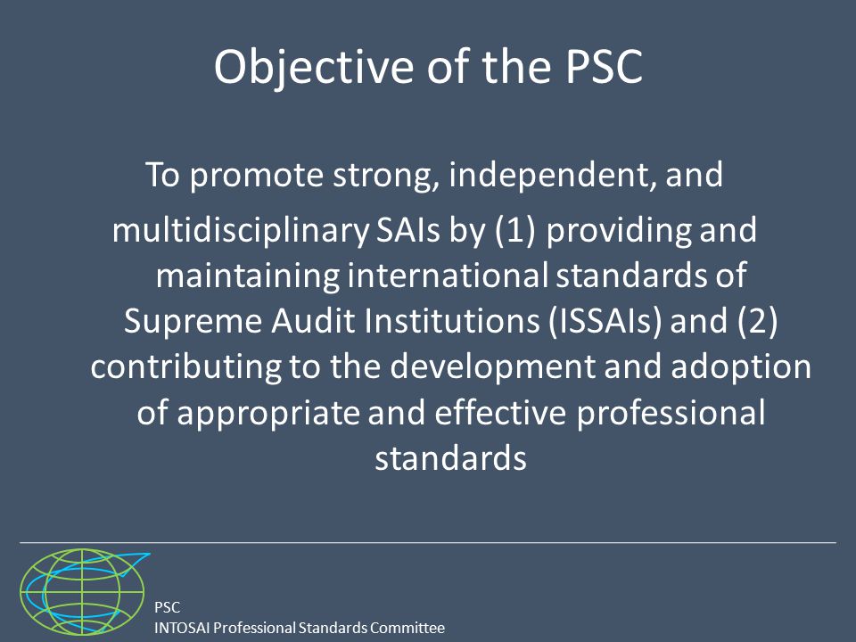 PSC INTOSAI Professional Standards Committee Objective of the PSC To promote strong, independent, and multidisciplinary SAIs by (1) providing and maintaining international standards of Supreme Audit Institutions (ISSAIs) and (2) contributing to the development and adoption of appropriate and effective professional standards