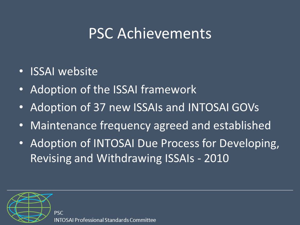 PSC INTOSAI Professional Standards Committee PSC Achievements ISSAI website Adoption of the ISSAI framework Adoption of 37 new ISSAIs and INTOSAI GOVs Maintenance frequency agreed and established Adoption of INTOSAI Due Process for Developing, Revising and Withdrawing ISSAIs