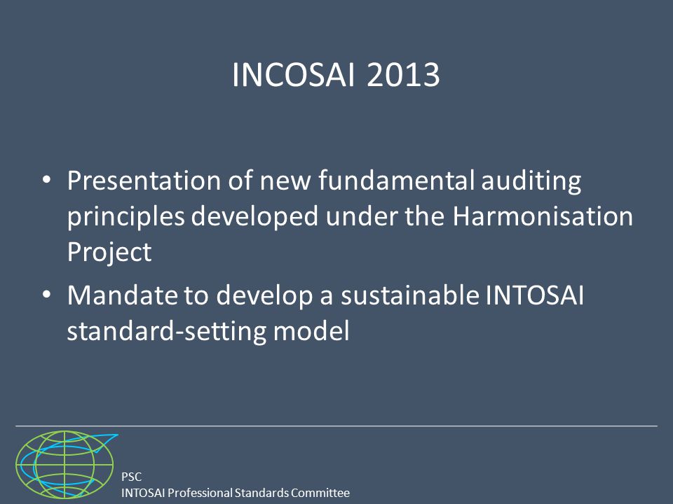 PSC INTOSAI Professional Standards Committee INCOSAI 2013 Presentation of new fundamental auditing principles developed under the Harmonisation Project Mandate to develop a sustainable INTOSAI standard-setting model