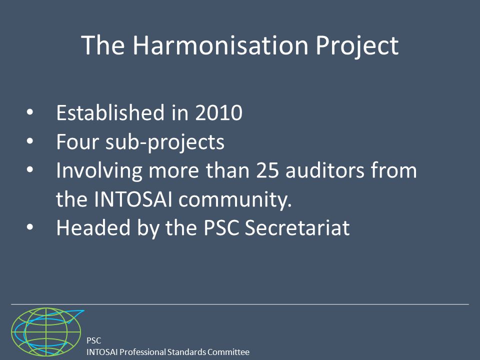 PSC INTOSAI Professional Standards Committee The Harmonisation Project Established in 2010 Four sub-projects Involving more than 25 auditors from the INTOSAI community.