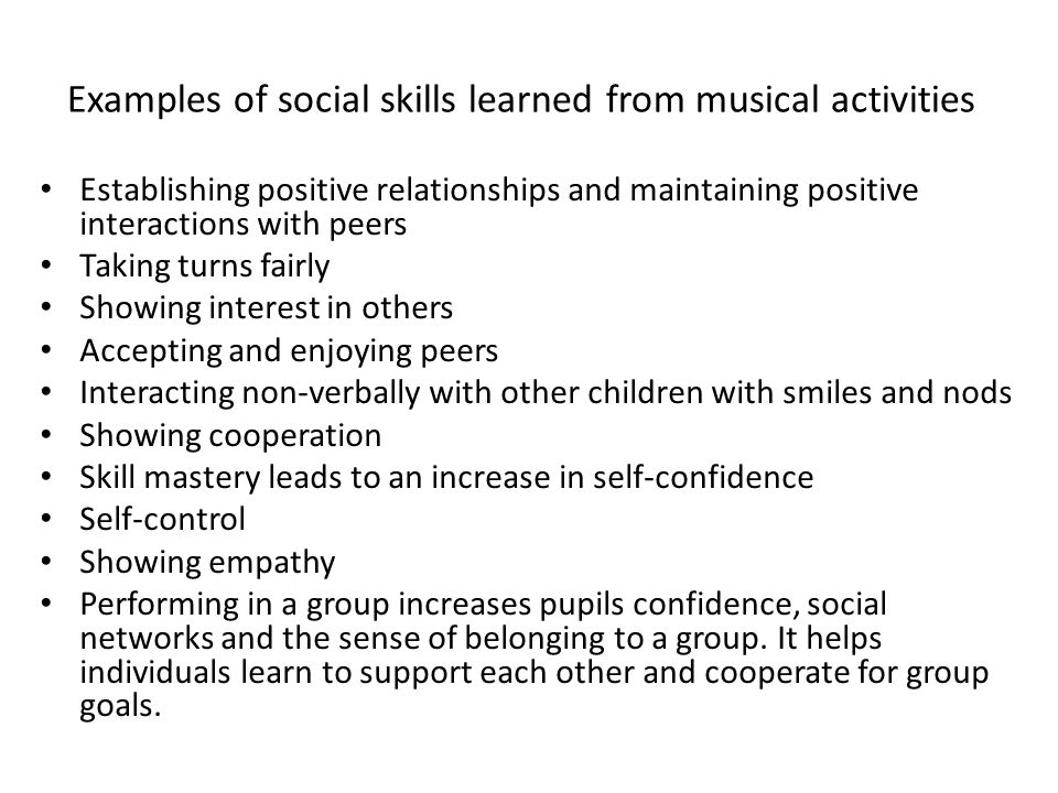 Examples of social skills learned from musical activities Establishing positive relationships and maintaining positive interactions with peers Taking turns fairly Showing interest in others Accepting and enjoying peers Interacting non-verbally with other children with smiles and nods Showing cooperation Skill mastery leads to an increase in self-confidence Self-control Showing empathy Performing in a group increases pupils confidence, social networks and the sense of belonging to a group.