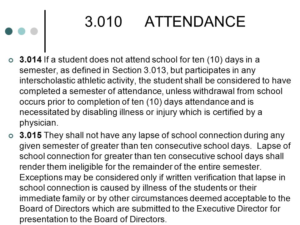 3.010ATTENDANCE If a student does not attend school for ten (10) days in a semester, as defined in Section 3.013, but participates in any interscholastic athletic activity, the student shall be considered to have completed a semester of attendance, unless withdrawal from school occurs prior to completion of ten (10) days attendance and is necessitated by disabling illness or injury which is certified by a physician.
