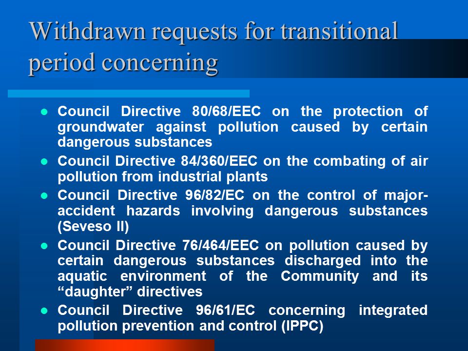 Withdrawn requests for transitional period concerning Council Directive 80/68/EEC on the protection of groundwater against pollution caused by certain dangerous substances Council Directive 84/360/EEC on the combating of air pollution from industrial plants Council Directive 96/82/EC on the control of major- accident hazards involving dangerous substances (Seveso II) Council Directive 76/464/EEC on pollution caused by certain dangerous substances discharged into the aquatic environment of the Community and its daughter directives Council Directive 96/61/EC concerning integrated pollution prevention and control (IPPC)
