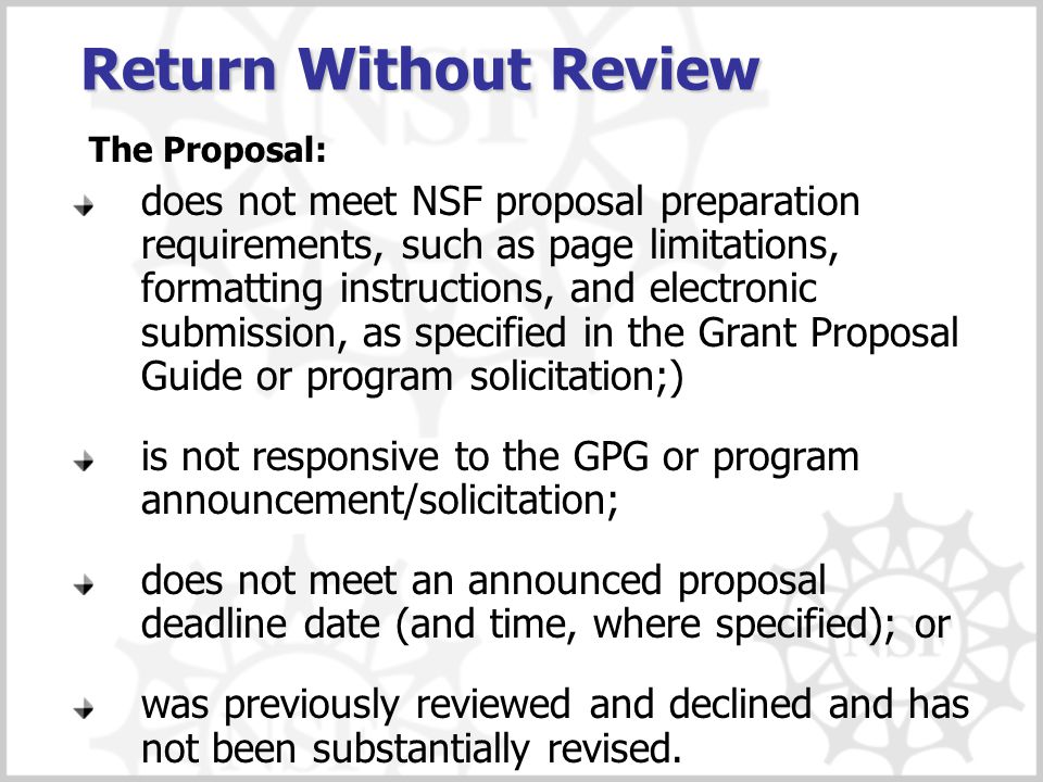 Return Without Review does not meet NSF proposal preparation requirements, such as page limitations, formatting instructions, and electronic submission, as specified in the Grant Proposal Guide or program solicitation;) is not responsive to the GPG or program announcement/solicitation; does not meet an announced proposal deadline date (and time, where specified); or was previously reviewed and declined and has not been substantially revised.