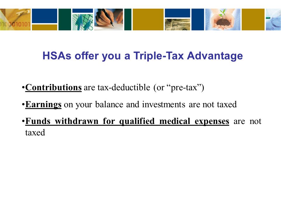 Contributions are tax-deductible (or pre-tax ) Earnings on your balance and investments are not taxed Funds withdrawn for qualified medical expenses are not taxed HSAs offer you a Triple-Tax Advantage