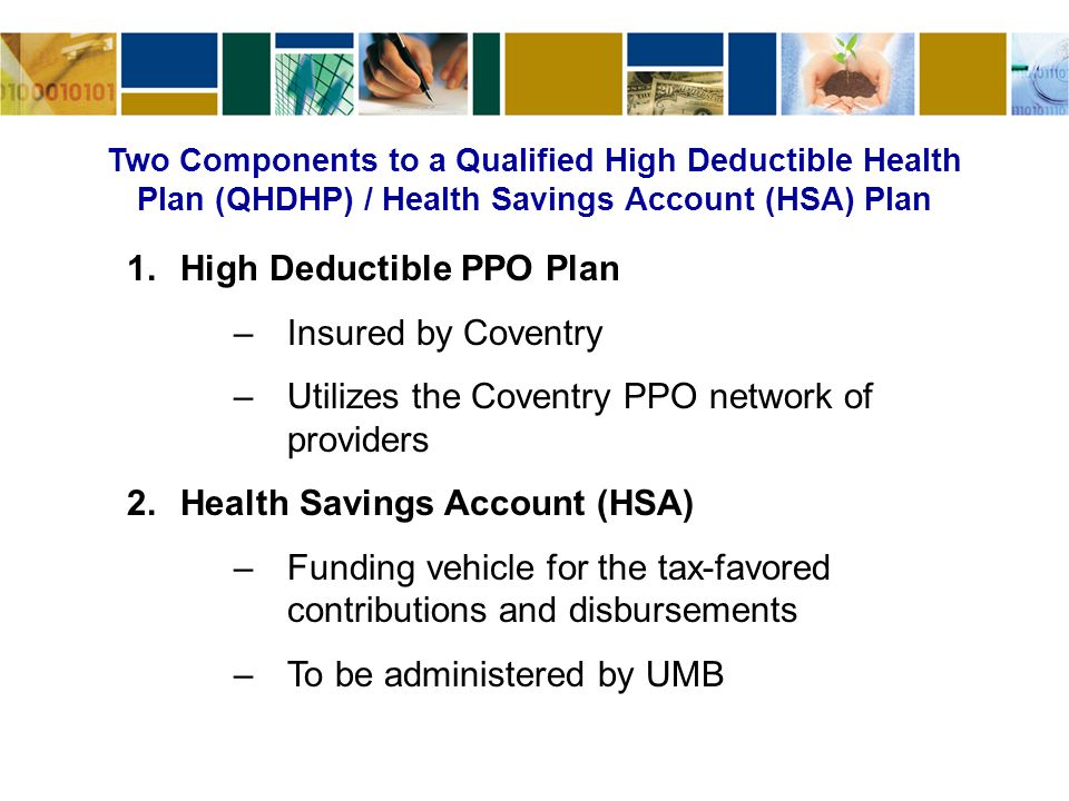 Two Components to a Qualified High Deductible Health Plan (QHDHP) / Health Savings Account (HSA) Plan 1.High Deductible PPO Plan –Insured by Coventry –Utilizes the Coventry PPO network of providers 2.Health Savings Account (HSA) –Funding vehicle for the tax-favored contributions and disbursements –To be administered by UMB