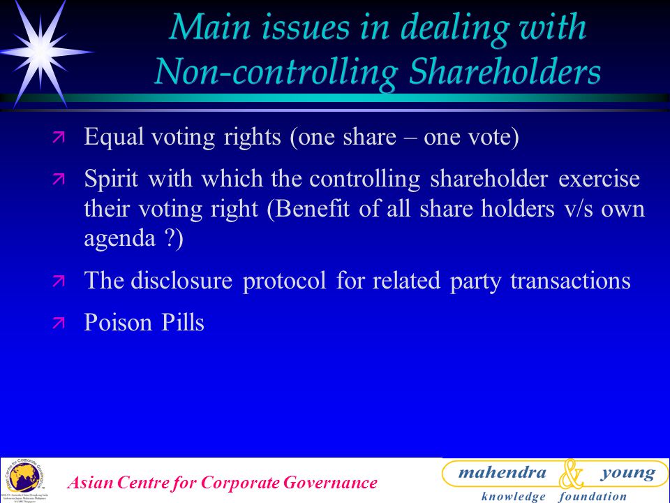 Asian Centre for Corporate Governance Main issues in dealing with Non-controlling Shareholders ä Equal voting rights (one share – one vote) ä Spirit with which the controlling shareholder exercise their voting right (Benefit of all share holders v/s own agenda ) ä The disclosure protocol for related party transactions ä Poison Pills