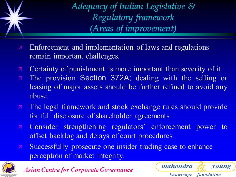 Asian Centre for Corporate Governance Adequacy of Indian Legislative & Regulatory framework (Areas of improvement) ä Enforcement and implementation of laws and regulations remain important challenges.
