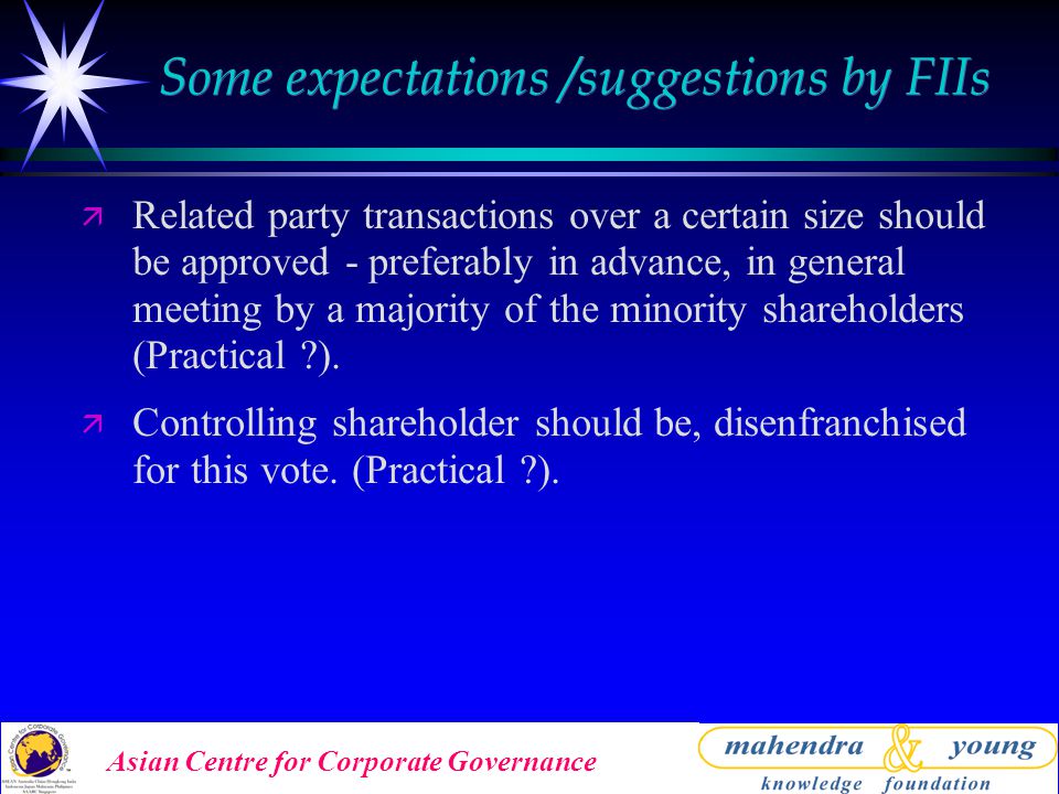 Asian Centre for Corporate Governance Some expectations /suggestions by FIIs ä Related party transactions over a certain size should be approved - preferably in advance, in general meeting by a majority of the minority shareholders (Practical ).