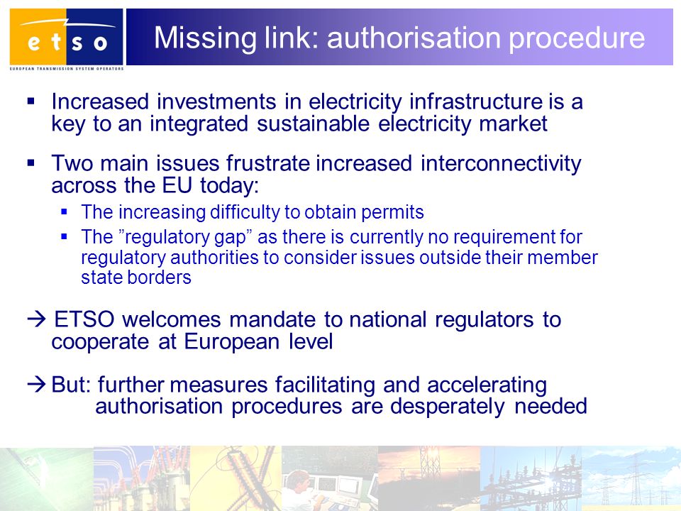 10 Missing link: authorisation procedure  Increased investments in electricity infrastructure is a key to an integrated sustainable electricity market  Two main issues frustrate increased interconnectivity across the EU today:  The increasing difficulty to obtain permits  The regulatory gap as there is currently no requirement for regulatory authorities to consider issues outside their member state borders  ETSO welcomes mandate to national regulators to cooperate at European level  But: further measures facilitating and accelerating authorisation procedures are desperately needed