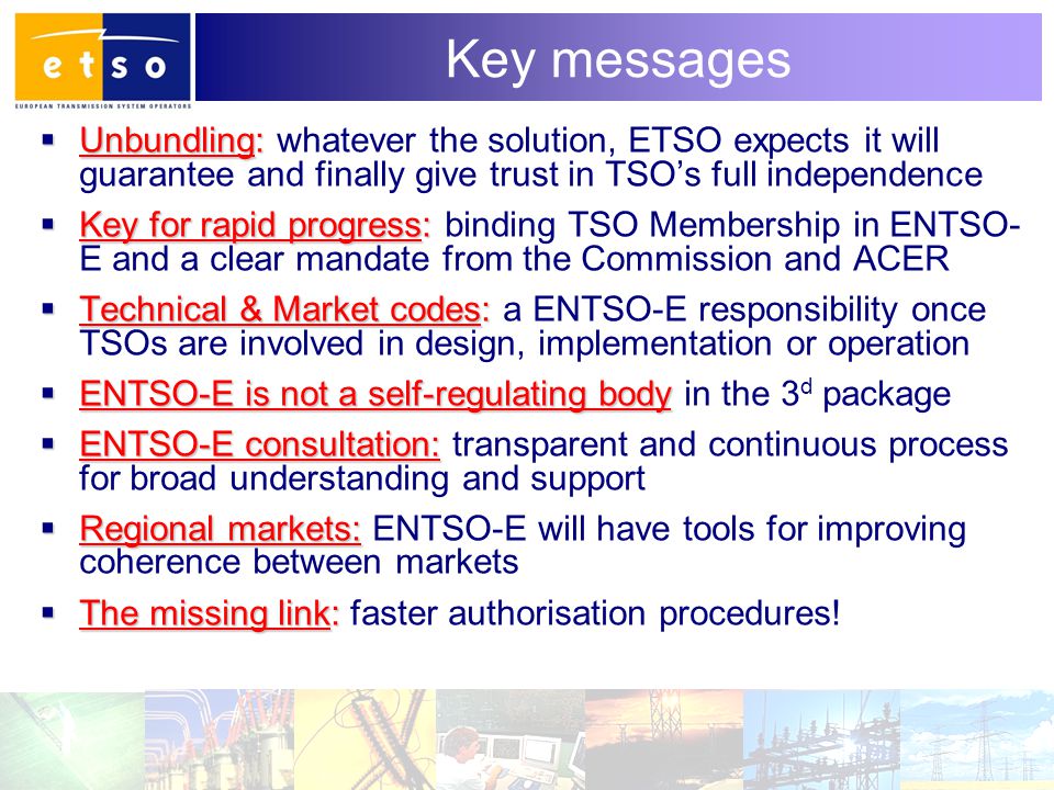11 Key messages  Unbundling:  Unbundling: whatever the solution, ETSO expects it will guarantee and finally give trust in TSO’s full independence  Key for rapid progress:  Key for rapid progress: binding TSO Membership in ENTSO- E and a clear mandate from the Commission and ACER  Technical & Market codes:  Technical & Market codes: a ENTSO-E responsibility once TSOs are involved in design, implementation or operation  ENTSO-E is not a self-regulating body  ENTSO-E is not a self-regulating body in the 3 d package  ENTSO-E consultation:  ENTSO-E consultation: transparent and continuous process for broad understanding and support  Regional markets:  Regional markets: ENTSO-E will have tools for improving coherence between markets  The missing link:  The missing link: faster authorisation procedures!