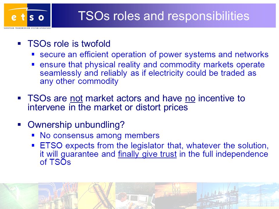 3 TSOs roles and responsibilities  TSOs role is twofold  secure an efficient operation of power systems and networks  ensure that physical reality and commodity markets operate seamlessly and reliably as if electricity could be traded as any other commodity  TSOs are not market actors and have no incentive to intervene in the market or distort prices  Ownership unbundling.