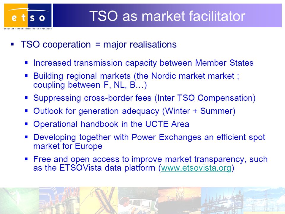 4 TSO as market facilitator  TSO cooperation = major realisations  Increased transmission capacity between Member States  Building regional markets (the Nordic market market ; coupling between F, NL, B…)  Suppressing cross-border fees (Inter TSO Compensation)  Outlook for generation adequacy (Winter + Summer)  Operational handbook in the UCTE Area  Developing together with Power Exchanges an efficient spot market for Europe  Free and open access to improve market transparency, such as the ETSOVista data platform (