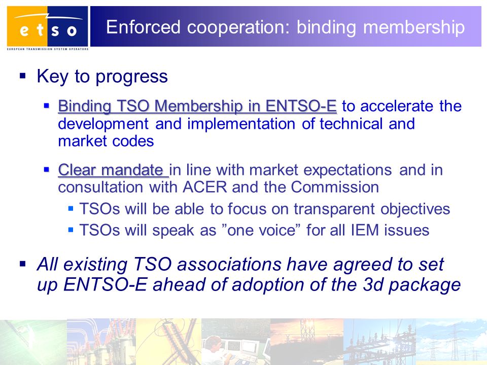 5 Enforced cooperation: binding membership  Key to progress  Binding TSO Membership in ENTSO-E  Binding TSO Membership in ENTSO-E to accelerate the development and implementation of technical and market codes  Clear mandate  Clear mandate in line with market expectations and in consultation with ACER and the Commission  TSOs will be able to focus on transparent objectives  TSOs will speak as one voice for all IEM issues  All existing TSO associations have agreed to set up ENTSO-E ahead of adoption of the 3d package