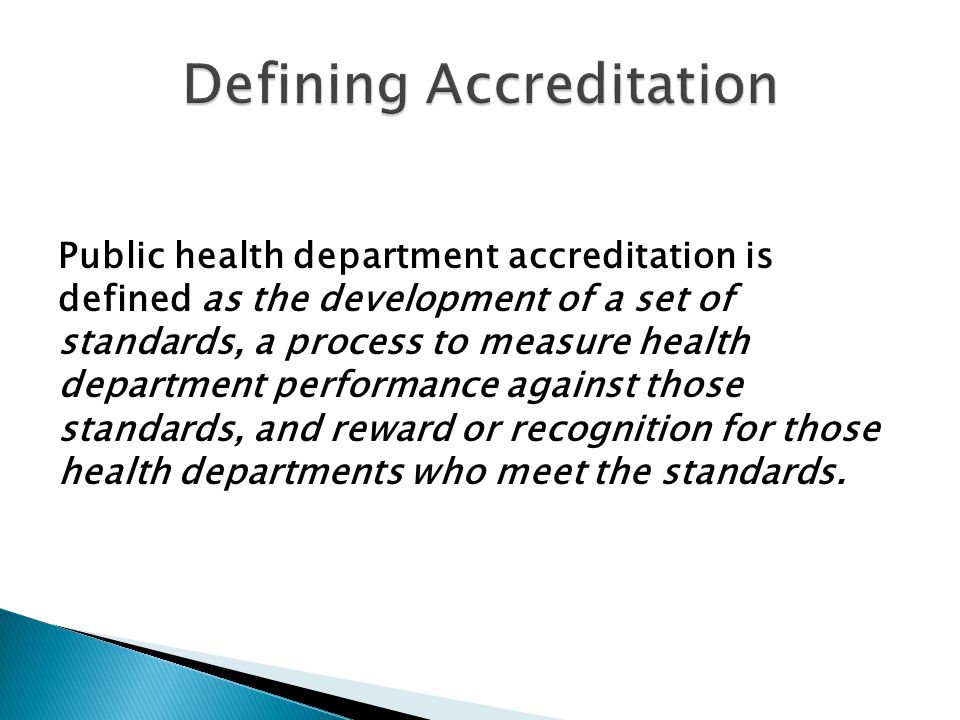 Public health department accreditation is defined as the development of a set of standards, a process to measure health department performance against those standards, and reward or recognition for those health departments who meet the standards.
