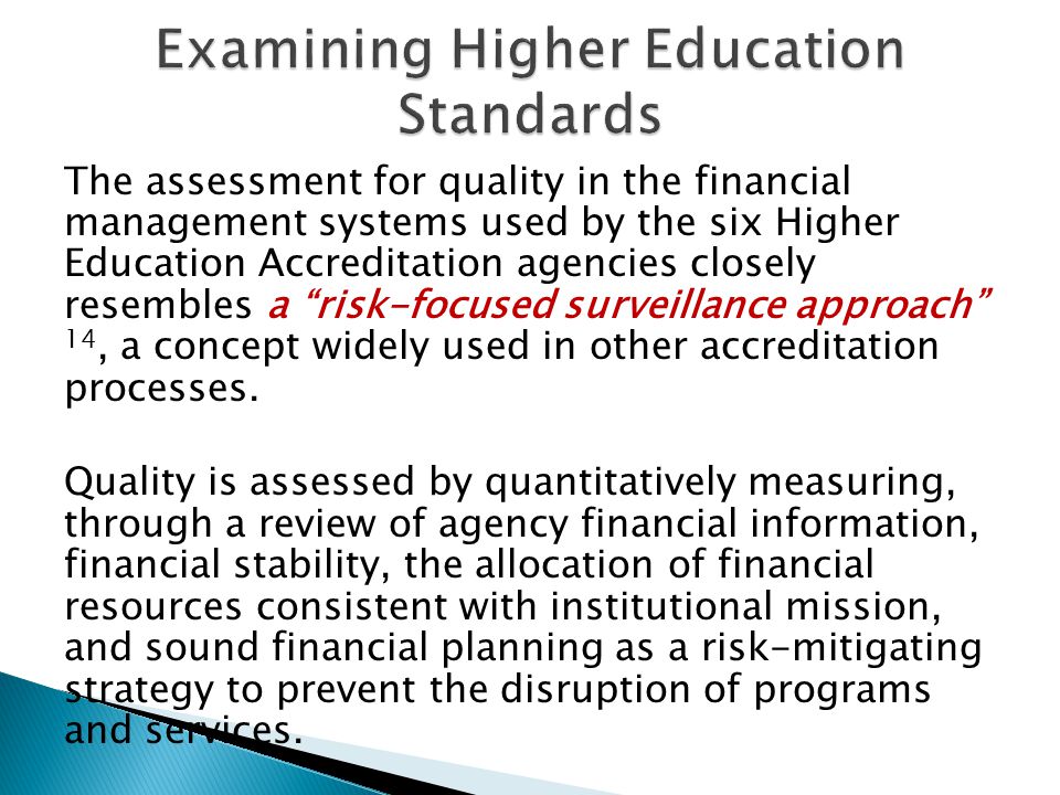 The assessment for quality in the financial management systems used by the six Higher Education Accreditation agencies closely resembles a risk-focused surveillance approach 14, a concept widely used in other accreditation processes.