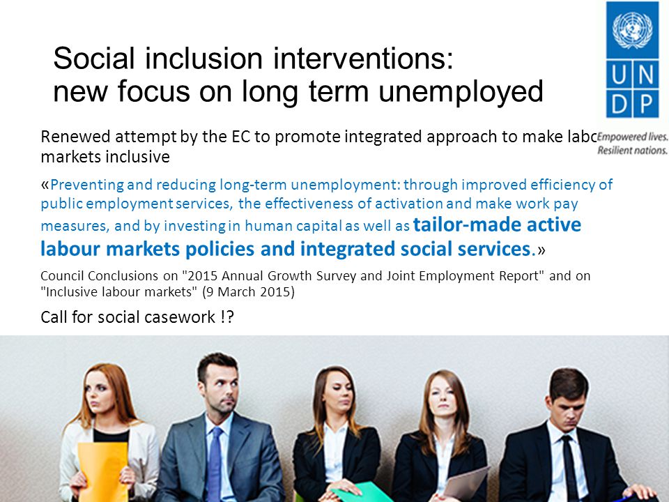 Social inclusion interventions: new focus on long term unemployed Renewed attempt by the EC to promote integrated approach to make labour markets inclusive « Preventing and reducing long-term unemployment: through improved efficiency of public employment services, the effectiveness of activation and make work pay measures, and by investing in human capital as well as tailor-made active labour markets policies and integrated social services.