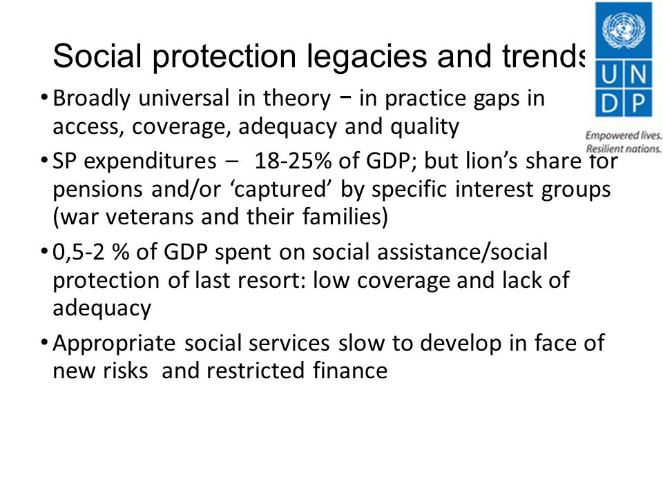 Social protection legacies and trends Broadly universal in theory - in practice gaps in access, coverage, adequacy and quality SP expenditures – 18-25% of GDP; but lion’s share for pensions and/or ‘captured’ by specific interest groups (war veterans and their families) 0,5-2 % of GDP spent on social assistance/social protection of last resort: low coverage and lack of adequacy Appropriate social services slow to develop in face of new risks and restricted finance