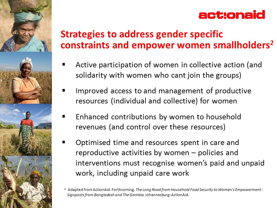 Strategies to address gender specific constraints and empower women smallholders 2  Active participation of women in collective action (and solidarity with women who cant join the groups)  Improved access to and management of productive resources (individual and collective) for women  Enhanced contributions by women to household revenues (and control over these resources)  Optimised time and resources spent in care and reproductive activities by women – policies and interventions must recognise women’s paid and unpaid work, including unpaid care work 2 Adapted from ActionAid.