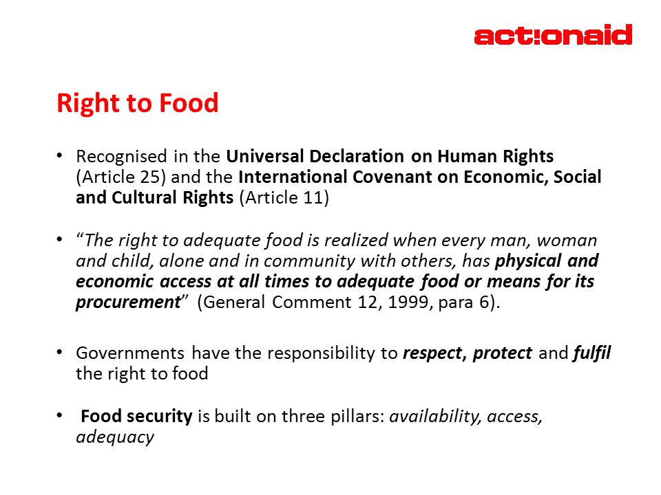 Right to Food Recognised in the Universal Declaration on Human Rights (Article 25) and the International Covenant on Economic, Social and Cultural Rights (Article 11) The right to adequate food is realized when every man, woman and child, alone and in community with others, has physical and economic access at all times to adequate food or means for its procurement (General Comment 12, 1999, para 6).