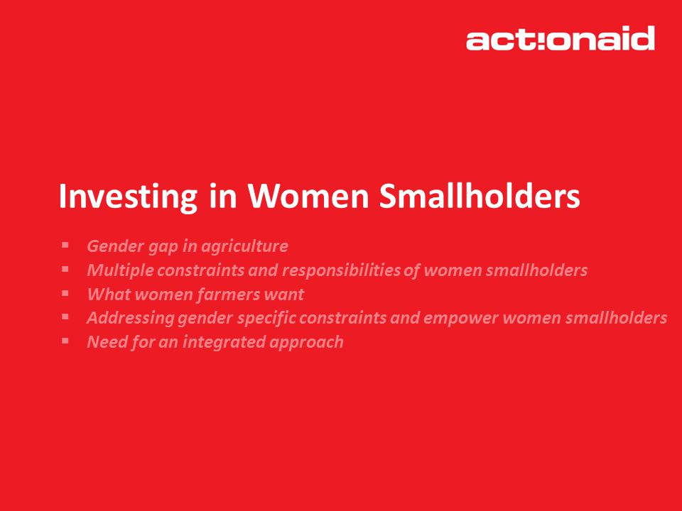 Investing in Women Smallholders  Gender gap in agriculture  Multiple constraints and responsibilities of women smallholders  What women farmers want  Addressing gender specific constraints and empower women smallholders  Need for an integrated approach
