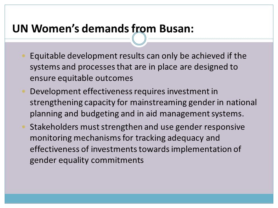 UN Women’s demands from Busan: Equitable development results can only be achieved if the systems and processes that are in place are designed to ensure equitable outcomes Development effectiveness requires investment in strengthening capacity for mainstreaming gender in national planning and budgeting and in aid management systems.