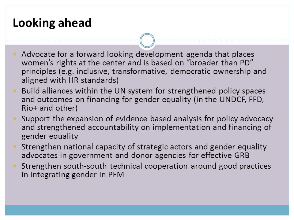 Looking ahead Advocate for a forward looking development agenda that places women’s rights at the center and is based on broader than PD principles (e.g.