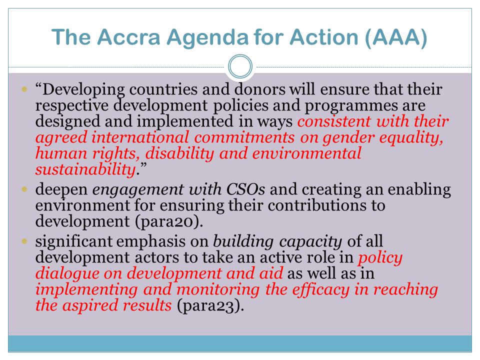 The Accra Agenda for Action (AAA) Developing countries and donors will ensure that their respective development policies and programmes are designed and implemented in ways consistent with their agreed international commitments on gender equality, human rights, disability and environmental sustainability. deepen engagement with CSOs and creating an enabling environment for ensuring their contributions to development (para20).