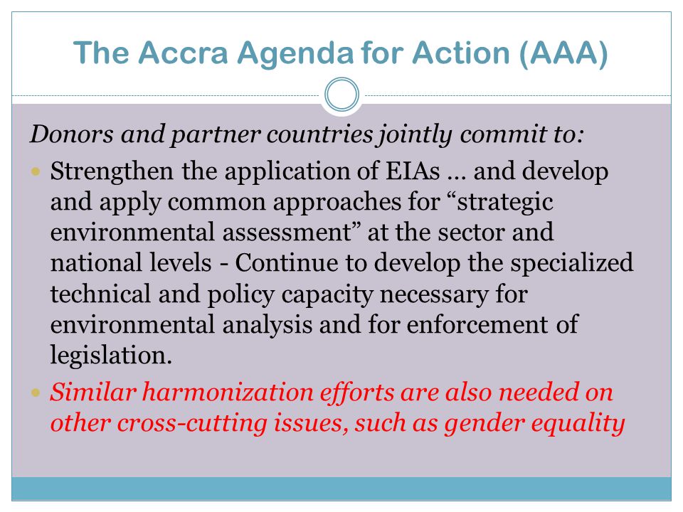 The Accra Agenda for Action (AAA) Donors and partner countries jointly commit to: Strengthen the application of EIAs … and develop and apply common approaches for strategic environmental assessment at the sector and national levels - Continue to develop the specialized technical and policy capacity necessary for environmental analysis and for enforcement of legislation.