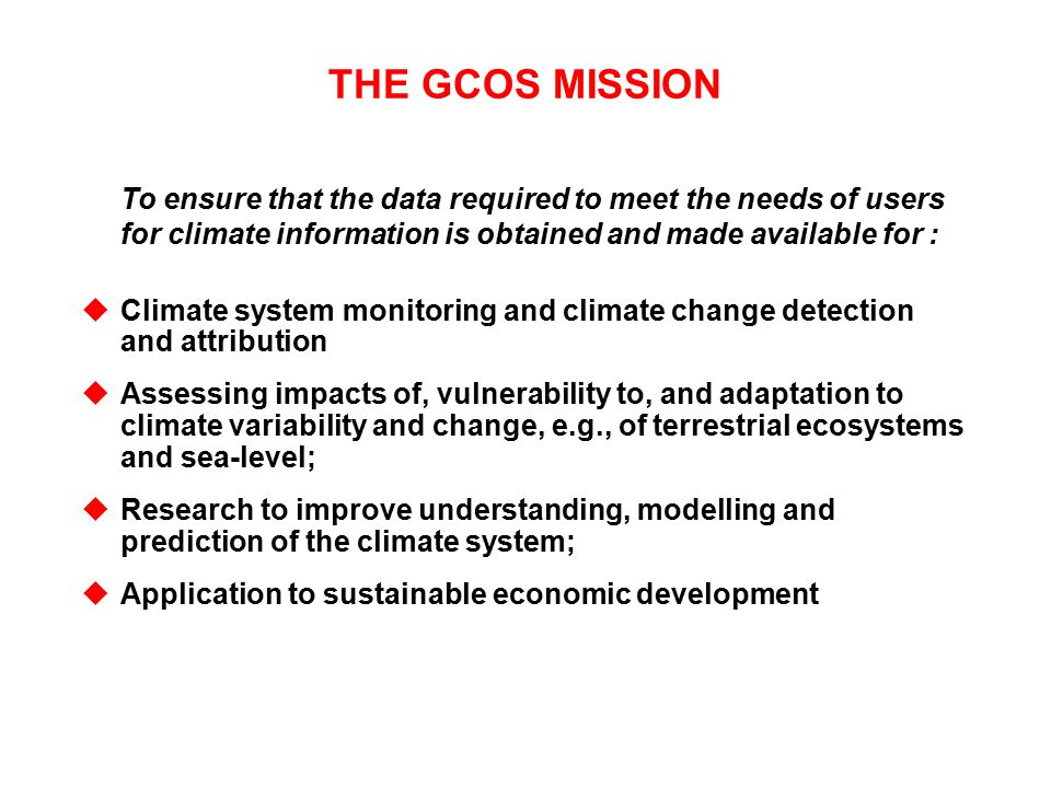 THE GCOS MISSION To ensure that the data required to meet the needs of users for climate information is obtained and made available for : uClimate system monitoring and climate change detection and attribution uAssessing impacts of, vulnerability to, and adaptation to climate variability and change, e.g., of terrestrial ecosystems and sea-level; uResearch to improve understanding, modelling and prediction of the climate system; uApplication to sustainable economic development