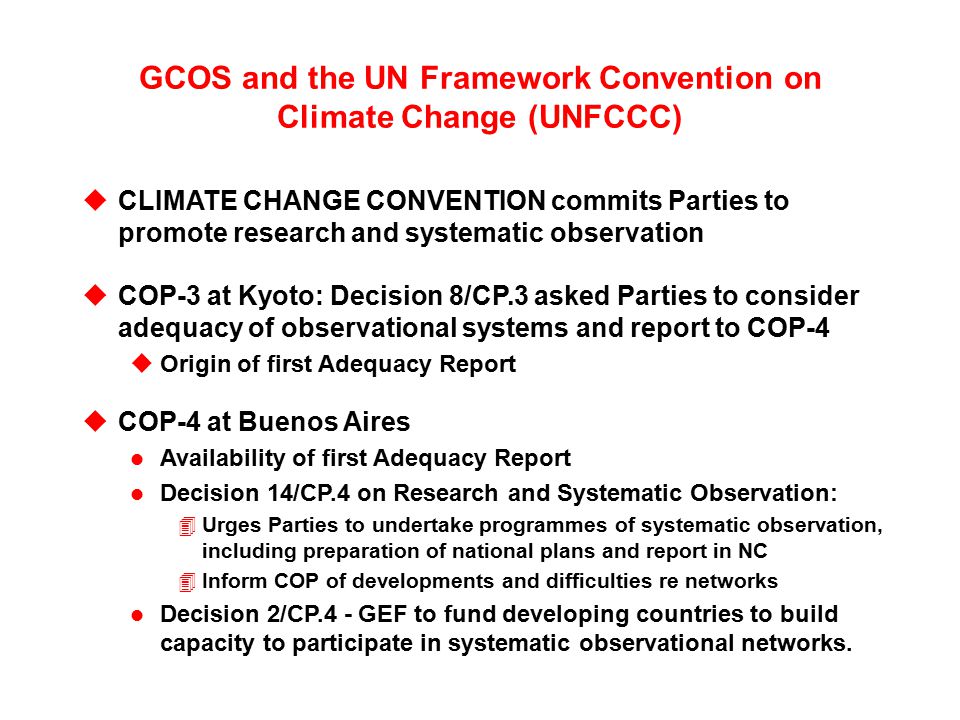 GCOS and the UN Framework Convention on Climate Change (UNFCCC) uCLIMATE CHANGE CONVENTION commits Parties to promote research and systematic observation uCOP-3 at Kyoto: Decision 8/CP.3 asked Parties to consider adequacy of observational systems and report to COP-4 uOrigin of first Adequacy Report uCOP-4 at Buenos Aires l Availability of first Adequacy Report l Decision 14/CP.4 on Research and Systematic Observation: 4Urges Parties to undertake programmes of systematic observation, including preparation of national plans and report in NC 4Inform COP of developments and difficulties re networks l Decision 2/CP.4 - GEF to fund developing countries to build capacity to participate in systematic observational networks.