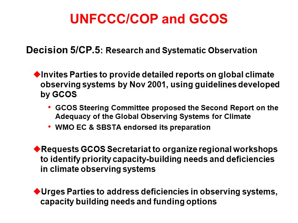 UNFCCC/COP and GCOS Decision 5/CP.5 : Research and Systematic Observation uInvites Parties to provide detailed reports on global climate observing systems by Nov 2001, using guidelines developed by GCOS GCOS Steering Committee proposed the Second Report on the Adequacy of the Global Observing Systems for Climate WMO EC & SBSTA endorsed its preparation uRequests GCOS Secretariat to organize regional workshops to identify priority capacity-building needs and deficiencies in climate observing systems uUrges Parties to address deficiencies in observing systems, capacity building needs and funding options