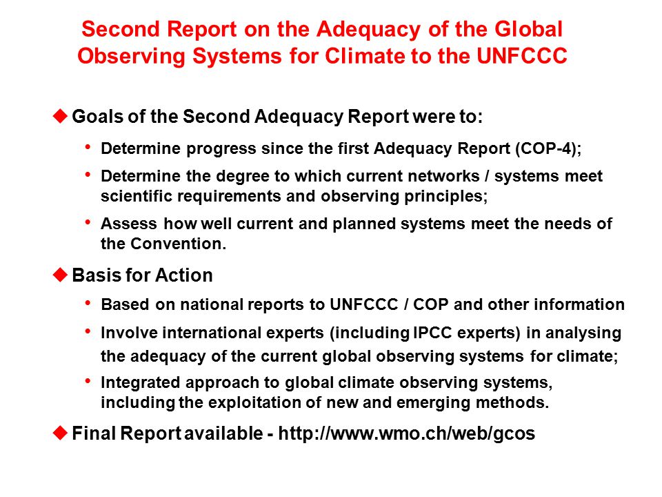 Second Report on the Adequacy of the Global Observing Systems for Climate to the UNFCCC uGoals of the Second Adequacy Report were to: Determine progress since the first Adequacy Report (COP-4); Determine the degree to which current networks / systems meet scientific requirements and observing principles; Assess how well current and planned systems meet the needs of the Convention.
