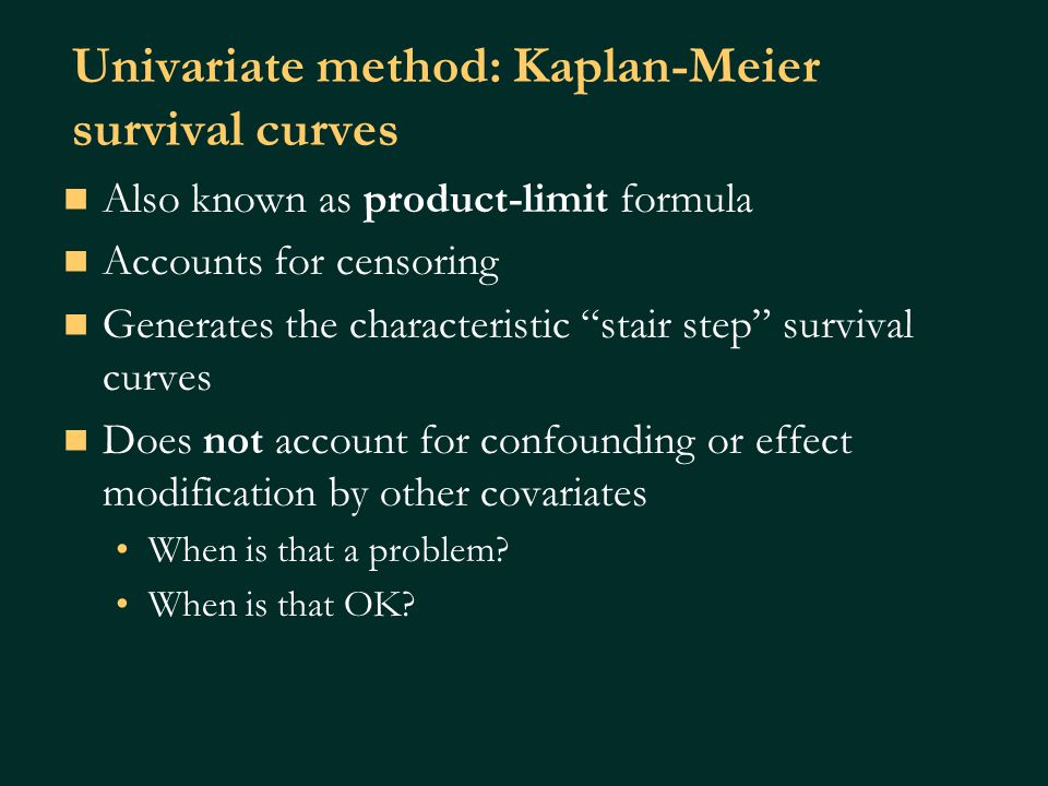 Univariate method: Kaplan-Meier survival curves Also known as product-limit formula Accounts for censoring Generates the characteristic stair step survival curves Does not account for confounding or effect modification by other covariates When is that a problem.