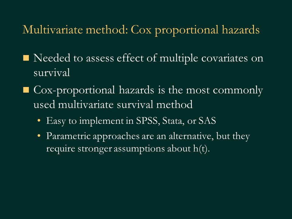 Multivariate method: Cox proportional hazards Needed to assess effect of multiple covariates on survival Cox-proportional hazards is the most commonly used multivariate survival method Easy to implement in SPSS, Stata, or SAS Parametric approaches are an alternative, but they require stronger assumptions about h(t).