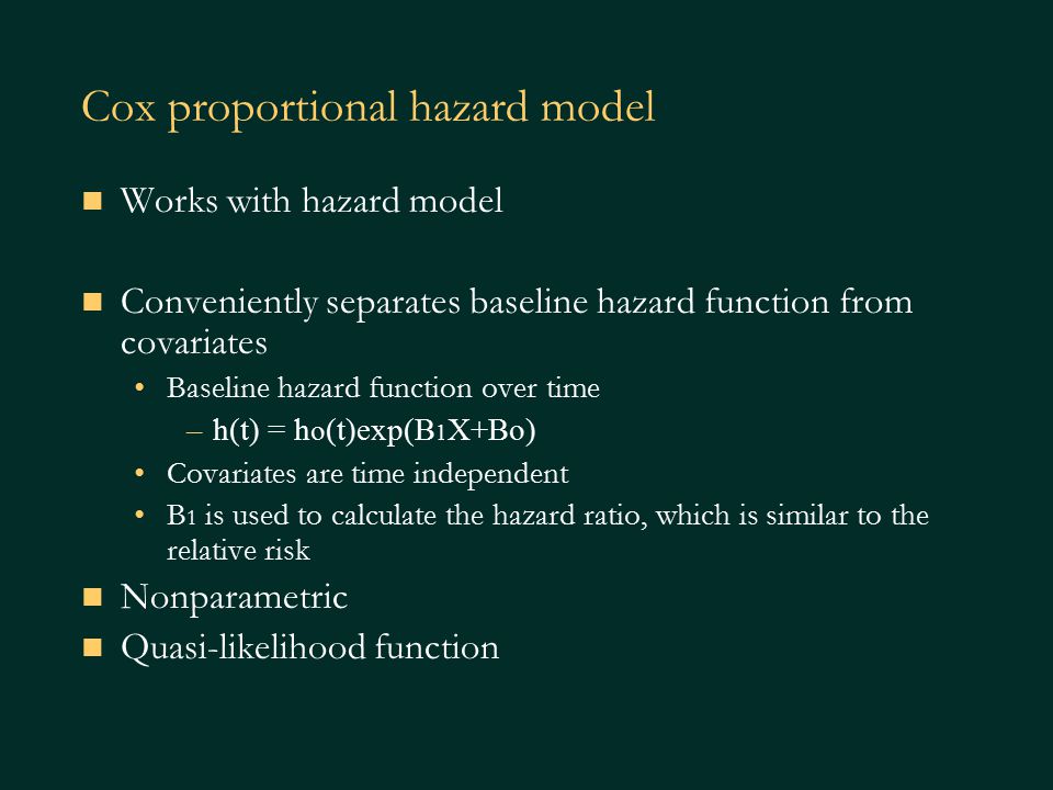 Cox proportional hazard model Works with hazard model Conveniently separates baseline hazard function from covariates Baseline hazard function over time –h(t) = h o (t)exp(B 1 X+Bo) Covariates are time independent B 1 is used to calculate the hazard ratio, which is similar to the relative risk Nonparametric Quasi-likelihood function